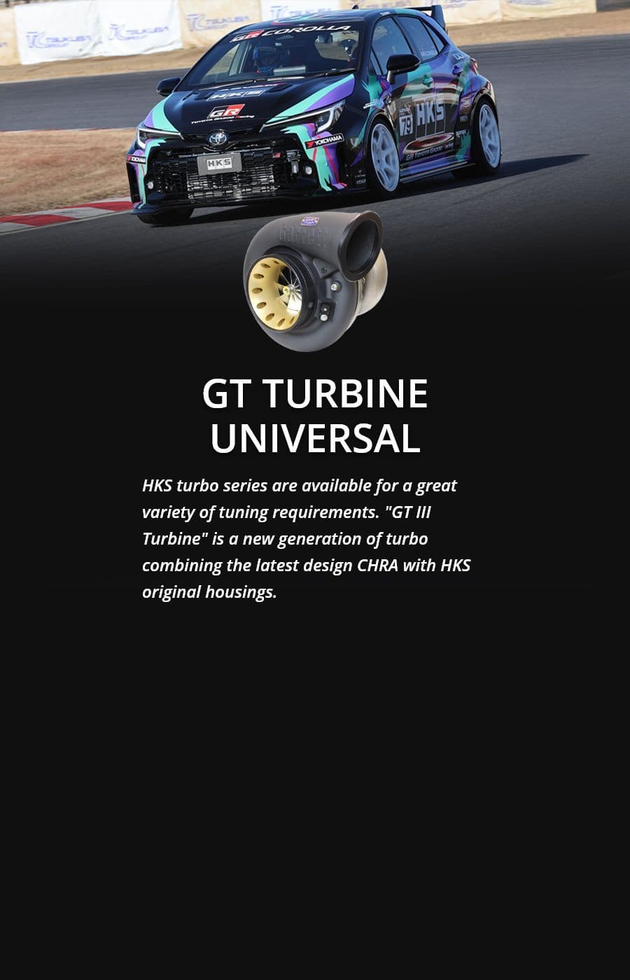 GT TURBINE UNIVERSAL HKS turbo series are available for a great variety of tuning requirements. "GT III Turbine" is a new generation of turbo combining the latest design CHRA with HKS original housings.