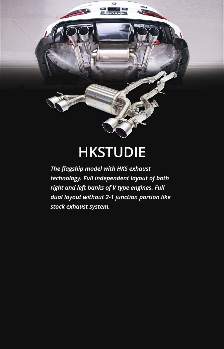 HKSTUDIE The flagship model with HKS exhaust technology. Full independent layout of both right and left banks of V type engines. Full dual layout without 2-1 junction portion like stock exhaust system.